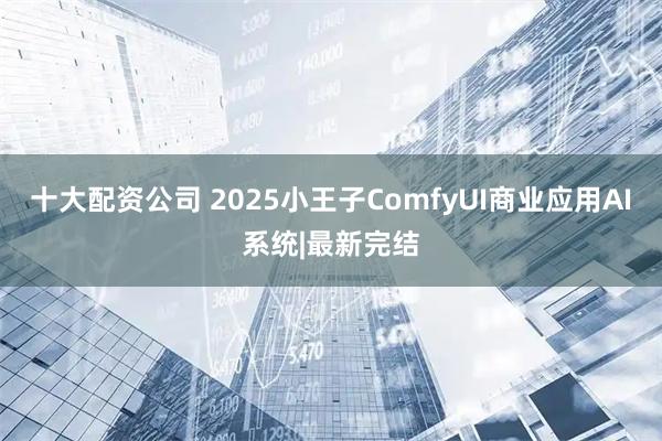 十大配资公司 2025小王子ComfyUI商业应用AI系统|最新完结