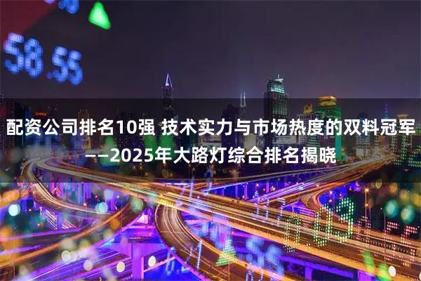 配资公司排名10强 技术实力与市场热度的双料冠军——2025年大路灯综合排名揭晓