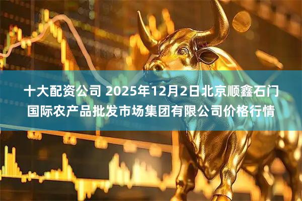 十大配资公司 2025年12月2日北京顺鑫石门国际农产品批发市场集团有限公司价格行情