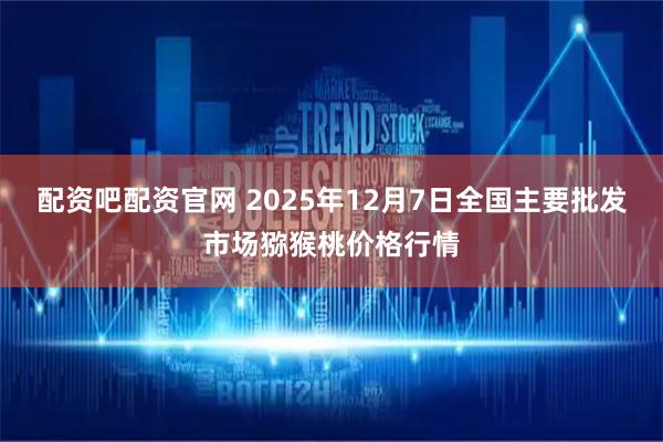 配资吧配资官网 2025年12月7日全国主要批发市场猕猴桃价格行情