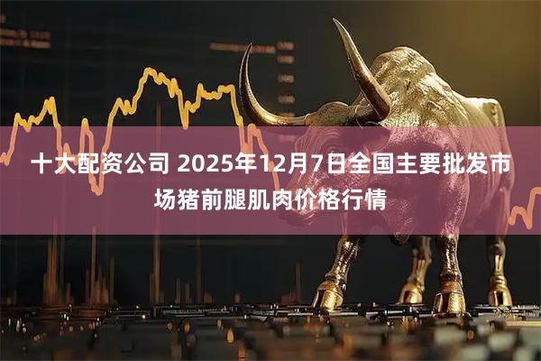 十大配资公司 2025年12月7日全国主要批发市场猪前腿肌肉价格行情