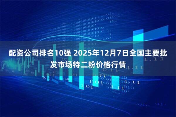 配资公司排名10强 2025年12月7日全国主要批发市场特二粉价格行情