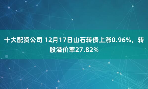 十大配资公司 12月17日山石转债上涨0.96%，转股溢价率27.82%