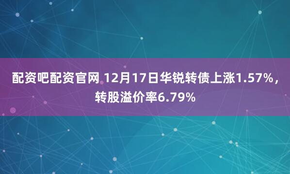 配资吧配资官网 12月17日华锐转债上涨1.57%，转股溢价率6.79%