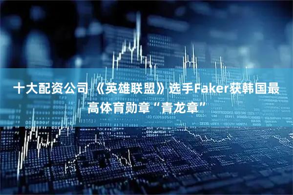 十大配资公司 《英雄联盟》选手Faker获韩国最高体育勋章“青龙章”