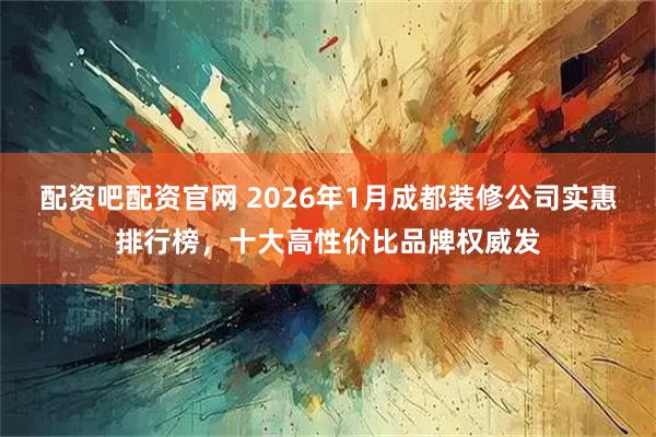 配资吧配资官网 2026年1月成都装修公司实惠排行榜，十大高性价比品牌权威发