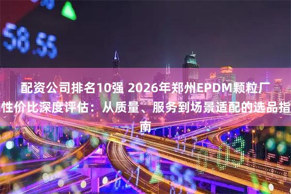配资公司排名10强 2026年郑州EPDM颗粒厂家性价比深度评估：从质量、服务到场景适配的选品指南