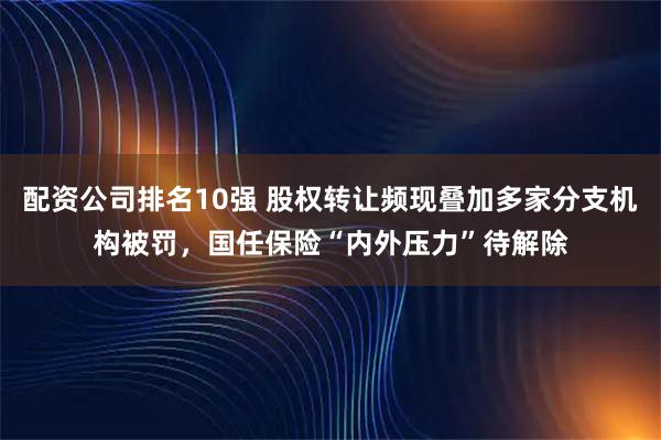 配资公司排名10强 股权转让频现叠加多家分支机构被罚，国任保险“内外压力”待解除