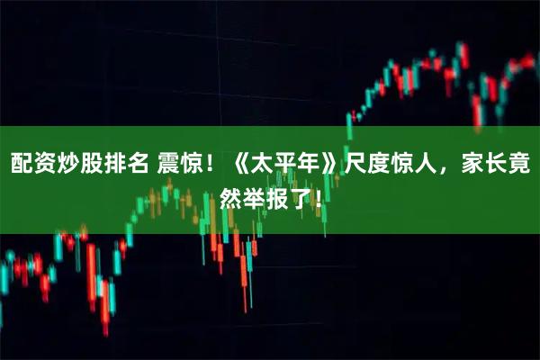 配资炒股排名 震惊！《太平年》尺度惊人，家长竟然举报了！