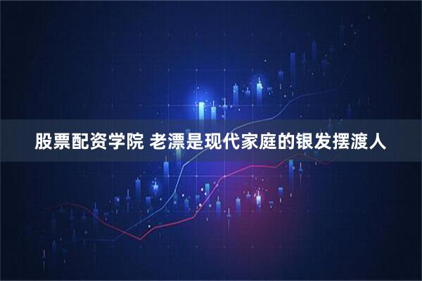 股票配资学院 老漂是现代家庭的银发摆渡人